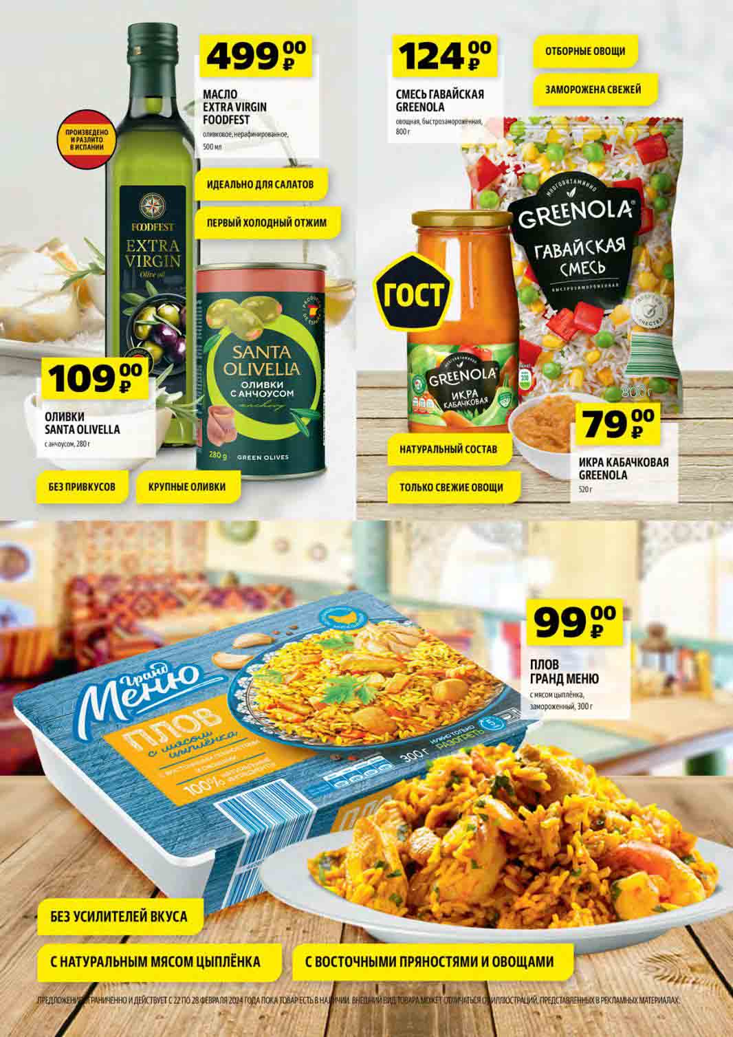 каталог "чижика" стр 2
 МАСЛО EXTRA VIRGIN FOODFEST. Оливковое, нерафинированное. Объем: 500 мл. Цена: 499 руб.
   
ОТБОРНЫЕ ОВОЩИ. СМЕСЬ ГАВАЙСКАЯ GREENOLA. Овощная, быстрозамороженная. Вес: 800 г. Цена 124 руб.

ОЛИВКИ SANTA OLIVELLA. Вид: Оливки с анчоусом. Вес: 280 г. Характеристики: Без привкусов, крупные оливки. Цена: 109 руб.

GREENOLA ИКРА КАБАЧКОВАЯ. Натуральный состав. Объем: 520 г. Цена: 79 руб.

Плов ГРАНД МЕНЮ. Состав: С мясом цыплёнка. Вес: 300 г Цена: 99 руб.
Характеристики: Без усилителей вкуса, с натуральным мясом цыплёнка, с восточными пряностями и овощами